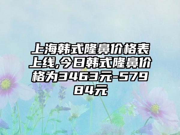 上海韩式隆鼻价格表上线,今日韩式隆鼻价格为3463元-57984元