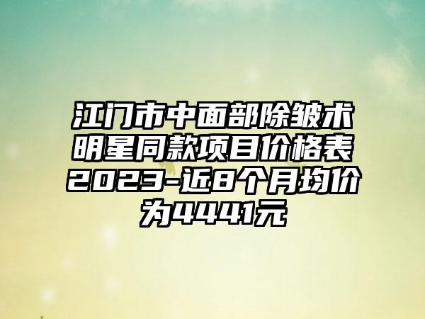 江门市中面部除皱术明星同款项目价格表2023-近8个月均价为4441元