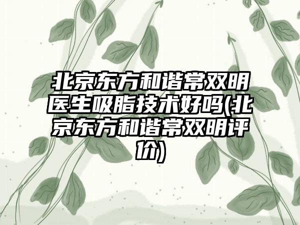 北京东方和谐常双明医生吸脂技术好吗(北京东方和谐常双明评价)