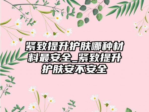 紧致提升护肤哪种材料非常安好_紧致提升护肤安不安好