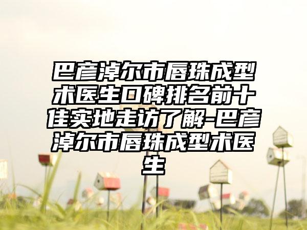 巴彦淖尔市唇珠成型术医生口碑排名前十佳实地走访了解-巴彦淖尔市唇珠成型术医生