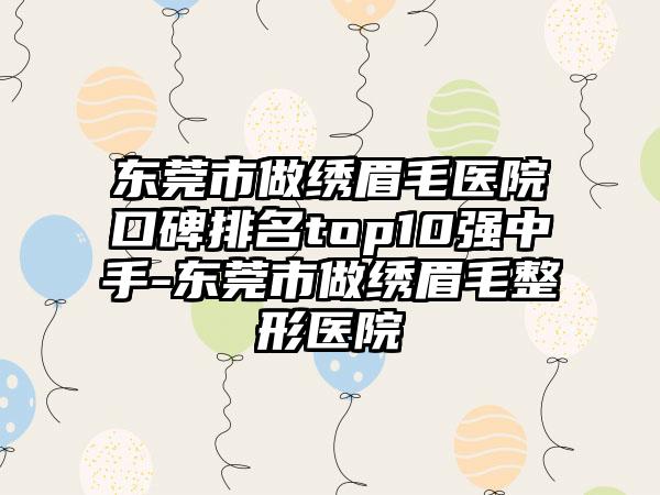 东莞市做绣眉毛医院口碑排名top10强中手-东莞市做绣眉毛整形医院