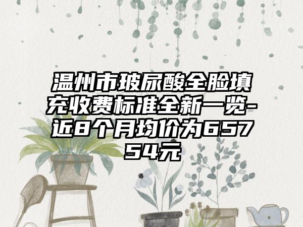 温州市玻尿酸全脸填充收费标准全新一览-近8个月均价为65754元