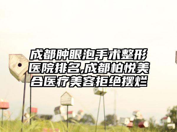 成都肿眼泡手术整形医院排名,成都柏悦美合医疗美容拒绝摆烂