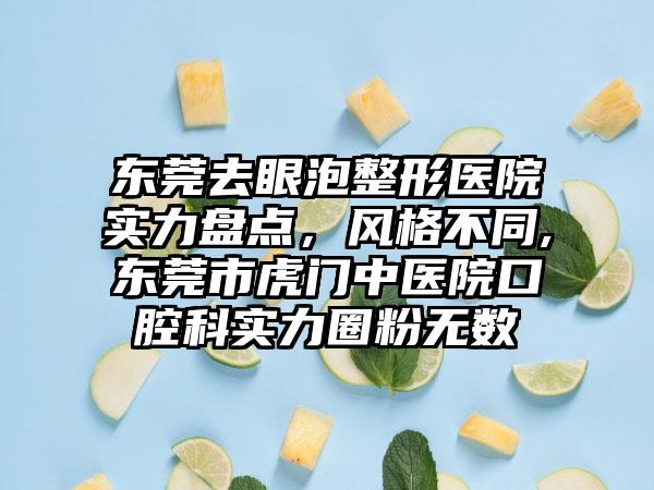 东莞去眼泡整形医院实力盘点，风格不同,东莞市虎门中医院口腔科实力圈粉无数