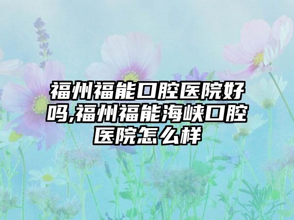 福州福能口腔医院好吗,福州福能海峡口腔医院怎么样