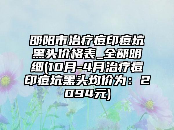 邵阳市治疗痘印痘坑黑头价格表_全部明细(10月-4月治疗痘印痘坑黑头均价为：2094元)