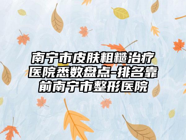 南宁市皮肤粗糙治疗医院悉数盘点-排名靠前南宁市整形医院