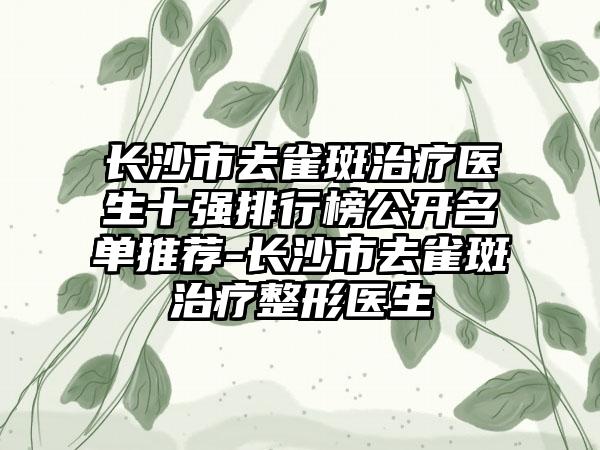 长沙市去雀斑治疗医生十强排行榜公开名单推荐-长沙市去雀斑治疗整形医生