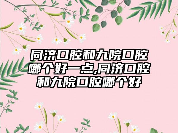 同济口腔和九院口腔哪个好一点,同济口腔和九院口腔哪个好