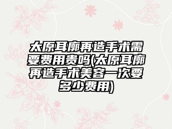 太原耳廓再造手术需要费用贵吗(太原耳廓再造手术美容一次要多少费用)