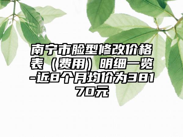 南宁市脸型修改价格表（费用）明细一览-近8个月均价为38170元