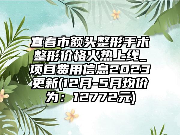 宜春市额头整形手术整形价格火热上线_项目费用信息2023更新(12月-5月均价为：12772元)