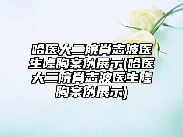 哈医大二院肖志波医生隆胸实例展示(哈医大二院肖志波医生隆胸实例展示)