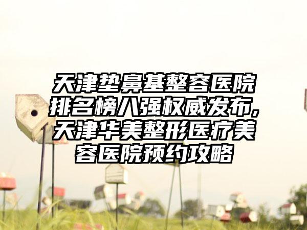 天津垫鼻基整容医院排名榜八强权威发布,天津华美整形医疗美容医院预约攻略