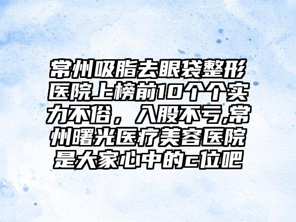 常州吸脂去眼袋整形医院上榜前10个个实力不俗，入股不亏,常州曙光医疗美容医院是大家心中的c位吧