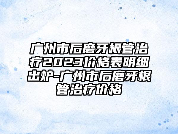 广州市后磨牙根管治疗2023价格表明细出炉-广州市后磨牙根管治疗价格