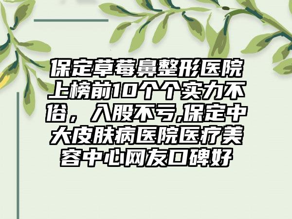 保定草莓鼻整形医院上榜前10个个实力不俗，入股不亏,保定中大皮肤病医院医疗美容中心网友口碑好