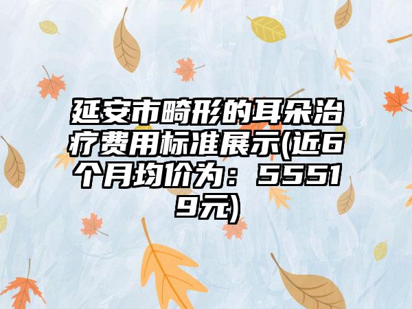 延安市畸形的耳朵治疗费用标准展示(近6个月均价为：55519元)