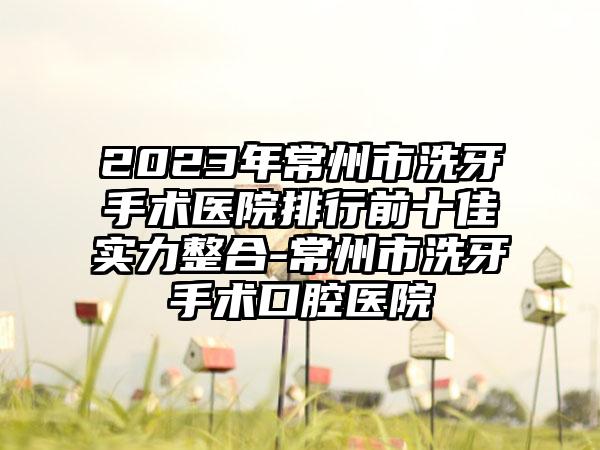 2023年常州市洗牙手术医院排行前十佳实力整合-常州市洗牙手术口腔医院