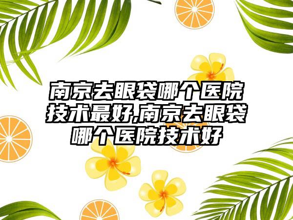 南京去眼袋哪个医院技术较好,南京去眼袋哪个医院技术好