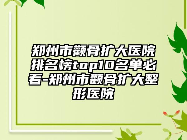 郑州市颧骨扩大医院排名榜top10名单必看-郑州市颧骨扩大整形医院