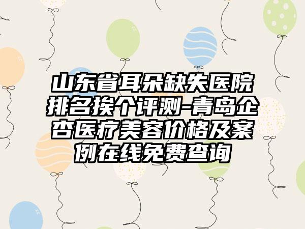 山东省耳朵缺失医院排名挨个评测-青岛企杏医疗美容价格及实例在线免费查询