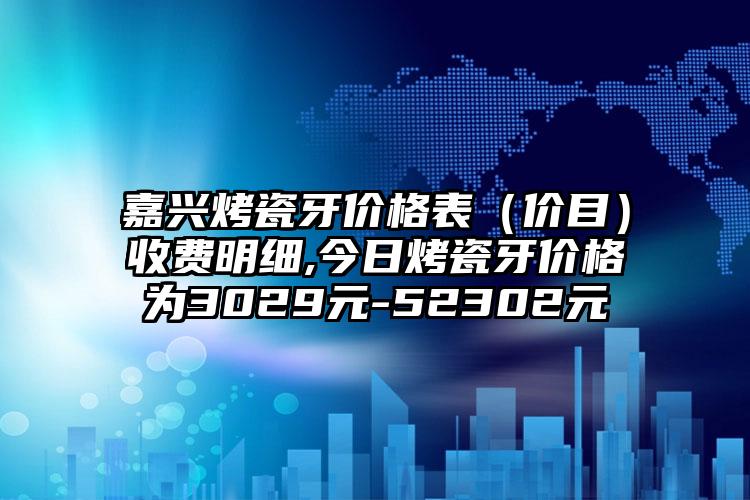 嘉兴烤瓷牙价格表（价目）收费明细,今日烤瓷牙价格为3029元-52302元