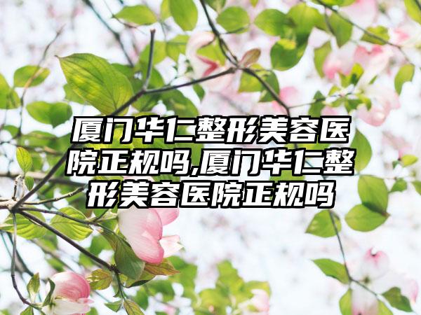 厦门华仁整形美容医院正规吗,厦门华仁整形美容医院正规吗