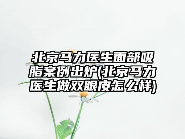 北京马力医生面部吸脂实例出炉(北京马力医生做双眼皮怎么样)