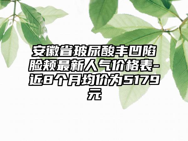 安徽省玻尿酸丰凹陷脸颊非常新人气价格表-近8个月均价为5179元