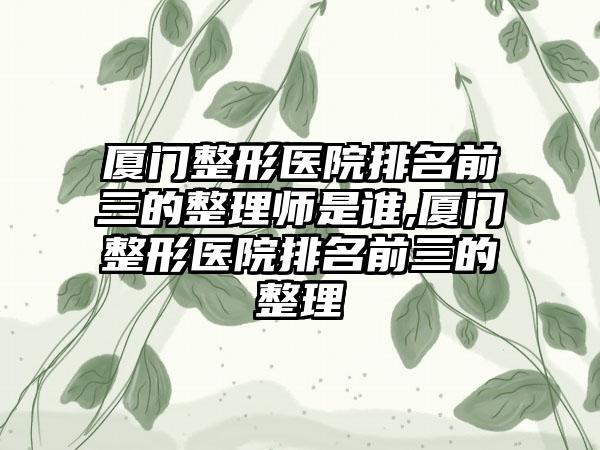 厦门整形医院排名前三的整理师是谁,厦门整形医院排名前三的整理