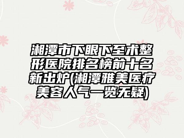 湘潭市下眼下至术整形医院排名榜前十名新出炉(湘潭雅美医疗美容人气一览无疑)