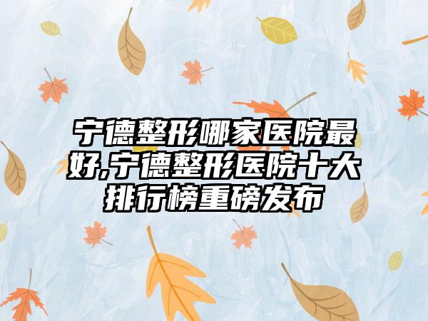 宁德整形哪家医院较好,宁德整形医院十大排行榜重磅发布