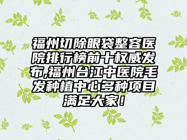 福州切除眼袋整容医院排行榜前十权威发布,福州台江中医院毛发种植中心多种项目满足大家！