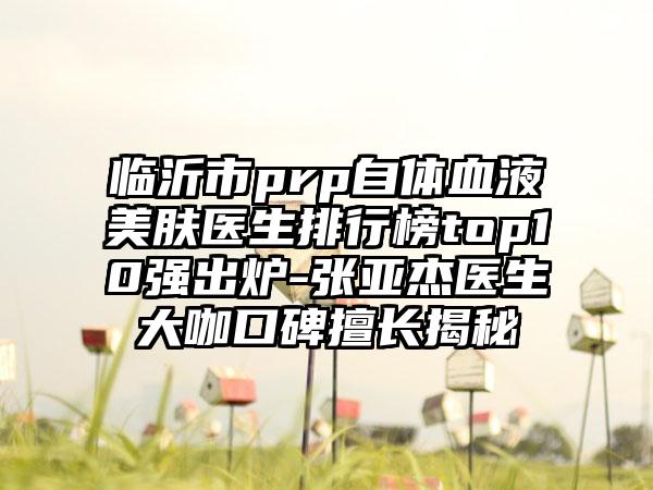 临沂市prp自体血液美肤医生排行榜top10强出炉-张亚杰医生大咖口碑擅长揭秘