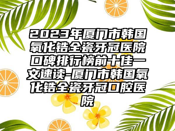 2023年厦门市韩国氧化锆全瓷牙冠医院口碑排行榜前十佳一文速读-厦门市韩国氧化锆全瓷牙冠口腔医院