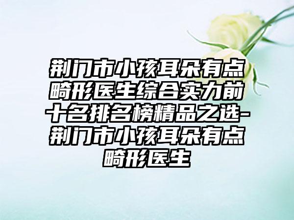 荆门市小孩耳朵有点畸形医生综合实力前十名排名榜精品之选-荆门市小孩耳朵有点畸形医生