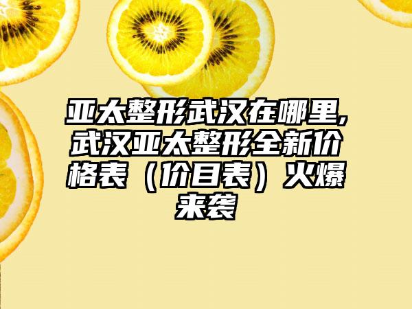 亚太整形武汉在哪里,武汉亚太整形全新价格表（价目表）火爆来袭