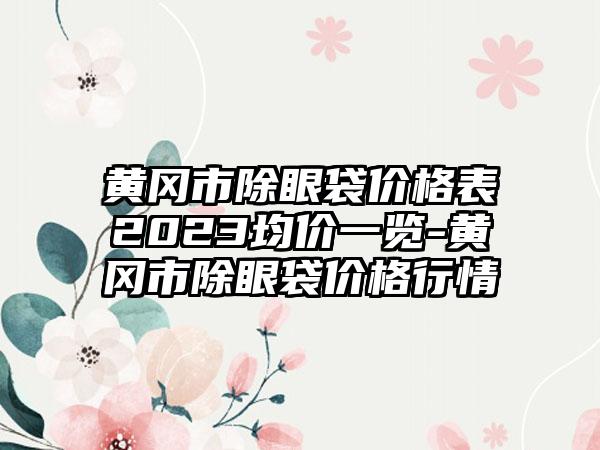 黄冈市除眼袋价格表2023均价一览-黄冈市除眼袋价格行情