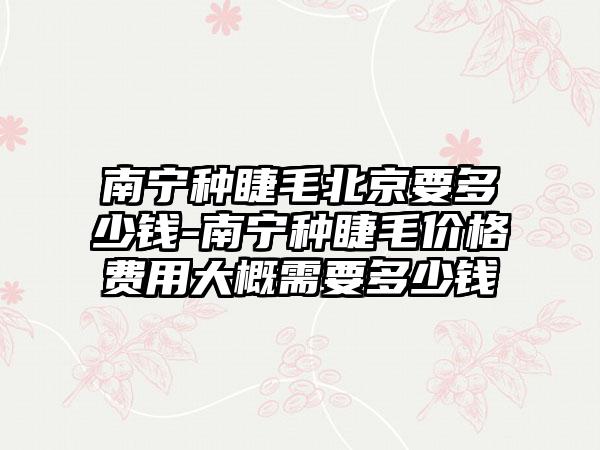 南宁种睫毛北京要多少钱-南宁种睫毛价格费用大概需要多少钱