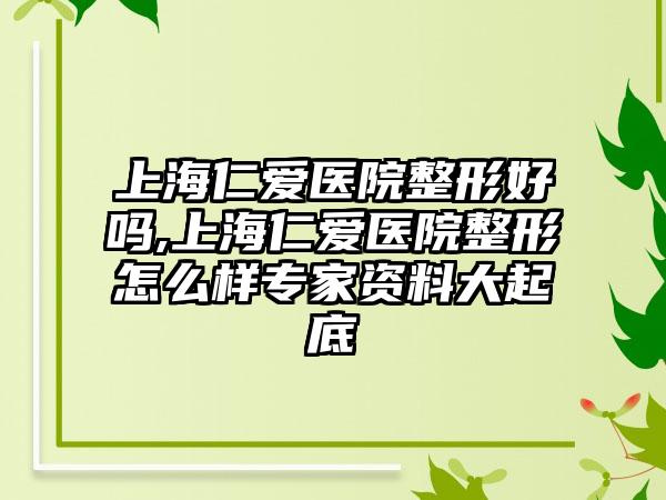 上海仁爱医院整形好吗,上海仁爱医院整形怎么样骨干医生资料大起底