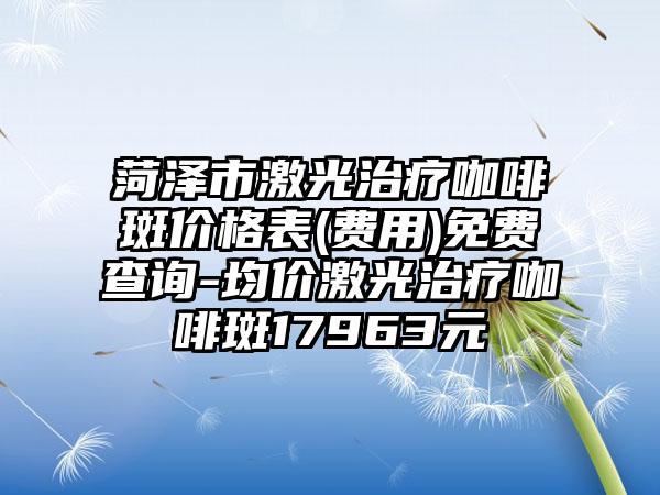 菏泽市激光治疗咖啡斑价格表(费用)免费查询-均价激光治疗咖啡斑17963元