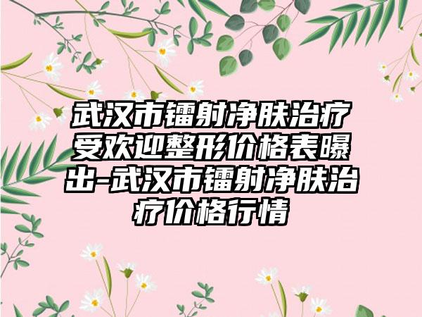 武汉市镭射净肤治疗受欢迎整形价格表曝出-武汉市镭射净肤治疗价格行情