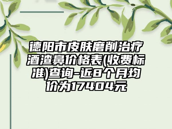 德阳市皮肤磨削治疗酒渣鼻价格表(收费标准)查询-近8个月均价为17404元