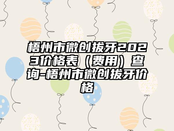 梧州市微创拔牙2023价格表（费用）查询-梧州市微创拔牙价格