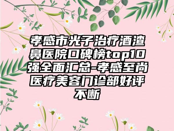 孝感市光子治疗酒渣鼻医院口碑榜top10强多面汇总-孝感至尚医疗美容门诊部好评不断