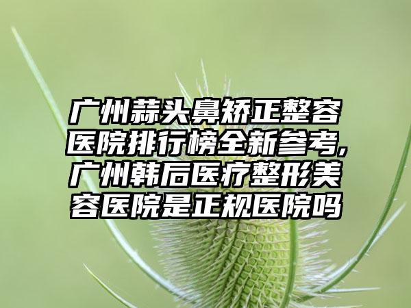 广州蒜头鼻矫正整容医院排行榜全新参考,广州韩后医疗整形美容医院是正规医院吗