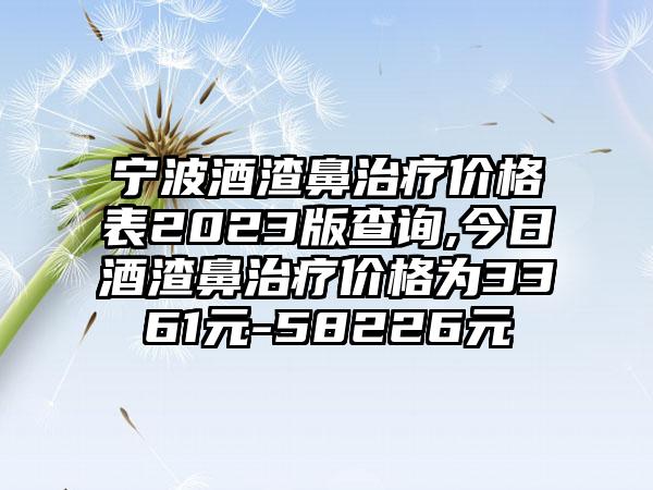 宁波酒渣鼻治疗价格表2023版查询,今日酒渣鼻治疗价格为3361元-58226元