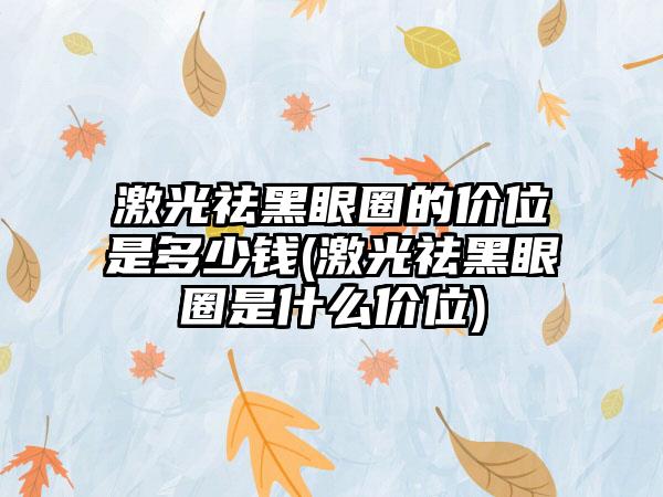 激光祛黑眼圈的价位是多少钱(激光祛黑眼圈是什么价位)